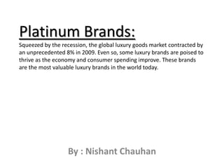 Platinum Brands:Squeezed by the recession, the global luxury goods market contracted by an unprecedented 8% in 2009. Even so, some luxury brands are poised to thrive as the economy and consumer spending improve. These brands are the most valuable luxury brands in the world today. By : Nishant Chauhan 
