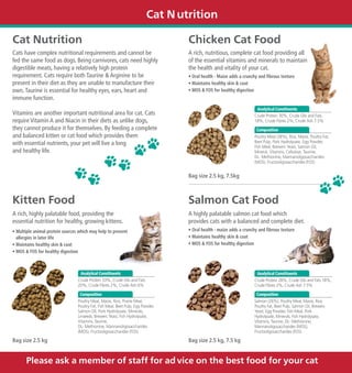 Cat N utrition

Cat Nutrition                                                                     Chicken Cat Food
Cats have complex nutritional requirements and cannot be                          A rich, nutritious, complete cat food providing all
fed the same food as dogs. Being carnivores, cats need highly                     of the essential vitamins and minerals to maintain
digestible meats, having a relatively high protein                                the health and vitality of your cat.
requirement. Cats require both Taurine & Arginine to be                           • Oral health - Maize adds a crunchy and fibrous texture
present in their diet as they are unable to manufacture their                     • Maintains healthy skin & coat
own. Taurine is essential for healthy eyes, ears, heart and                       • MOS & FOS for healthy digestion
immune function.
                                                                                                                     Analytical Constituents
Vitamins are another important nutritional area for cat. Cats                                                       Crude Protein 30%, Crude Oils and Fats
require Vitamin A and Niacin in their diets as unlike dogs,                                                         18%, Crude Fibres 2%, Crude Ash 7.5%
they cannot produce it for themselves. By feeding a complete                                                         Composition
and balanced kitten or cat food which provides them                                                                 Poultry Meal (38%), Rice, Maize, Poultry Fat,
with essential nutrients, your pet will live a long                                                                 Beet Pulp, Pork Hydrolysate, Egg Powder,
                                                                                                                    Fish Meal, Brewers Yeast, Salmon Oil,
and healthy life.                                                                                                   Mineral, Vitamins, Cellulose, Taurine,
                                                                                                                    DL- Methionine, Mannanoligosaccharides
                                                                                                                    (MOS), Fructooligosaccharides (FOS)


                                                                                  Bag size 2.5 kg, 7.5kg



Kitten Food                                                                       Salmon Cat Food
A rich, highly palatable food, providing the                                      A highly palatable salmon cat food which
essential nutrition for healthy, growing kittens.                                 provides cats with a balanced and complete diet.
• Multiple animal protein sources which may help to prevent                       • Oral health - maize adds a crunchy and fibrous texture
  allergies in later life                                                         • Maintains healthy skin & coat
• Maintains healthy skin & coat                                                   • MOS & FOS for healthy digestion
• MOS & FOS for healthy digestion



                                  Analytical Constituents                                                            Analytical Constituents
                                 Crude Protein 33%, Crude Oils and Fats                                             Crude Protein 28%, Crude Oils and Fats 18%,
                                 20%, Crude Fibres 2%, Crude Ash 6%                                                 Crude Fibres 2%, Crude Ash 7.5%

                                  Composition                                                                        Composition
                                 Poultry Meal, Maize, Rice, Prairie Meal,                                           Salmon (26%), Poultry Meal, Maize, Rice,
                                 Poultry Fat, Fish Meal, Beet Pulp, Egg Powder,                                     Poultry Fat, Beet Pulp, Salmon Oil, Brewers
                                 Salmon Oil, Pork Hydrolysate, Minerals,                                            Yeast, Egg Powder, Fish Meal, Pork
                                 Linseeds, Brewers Yeast, Fish Hydrolysate,                                         Hydrolysate, Minerals, Fish Hydrolysate,
                                 Vitamins, Taurine,                                                                 Vitamins, Taurine, DL- Methionine,
                                 DL- Methionine, Mannanoligosaccharides                                             Mannanoligosaccharides (MOS),
                                 (MOS), Fructooligosaccharides (FOS)                                                Fructooligosaccharides (FOS)

Bag size 2.5 kg                                                                   Bag size 2.5 kg, 7.5 kg


       Please ask a member of staff for ad vice on the best food for your cat
 