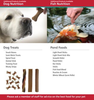 Additional Products Available              Additional Products Available
Dog Nutrition                             Fish Nutrition




Dog Treats                                Pond Foods
  Snack Bones                                Light Pond Sticks
  Semi Moist Treats                          Light Pond Stick Mix
  Spiral Treat                               Growth Pellet
  Dental Stick                               Pond Pellet
  Training Treat                             Koi Sticks
  Meaty Strips                               Sticks
                                             Fish Food Blend
                                             Peaches & Cream
                                             Winter Wheat Germ Pellet




    Please ask a member of staff for ad vice on the best food for your pet
 