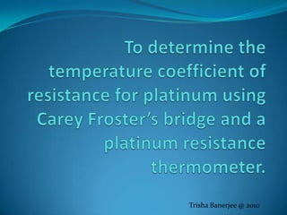 To determine the temperature coefficient of resistance for platinum using Carey Froster’s bridge and a platinum resistance thermometer. Trisha Banerjee @ 2010 