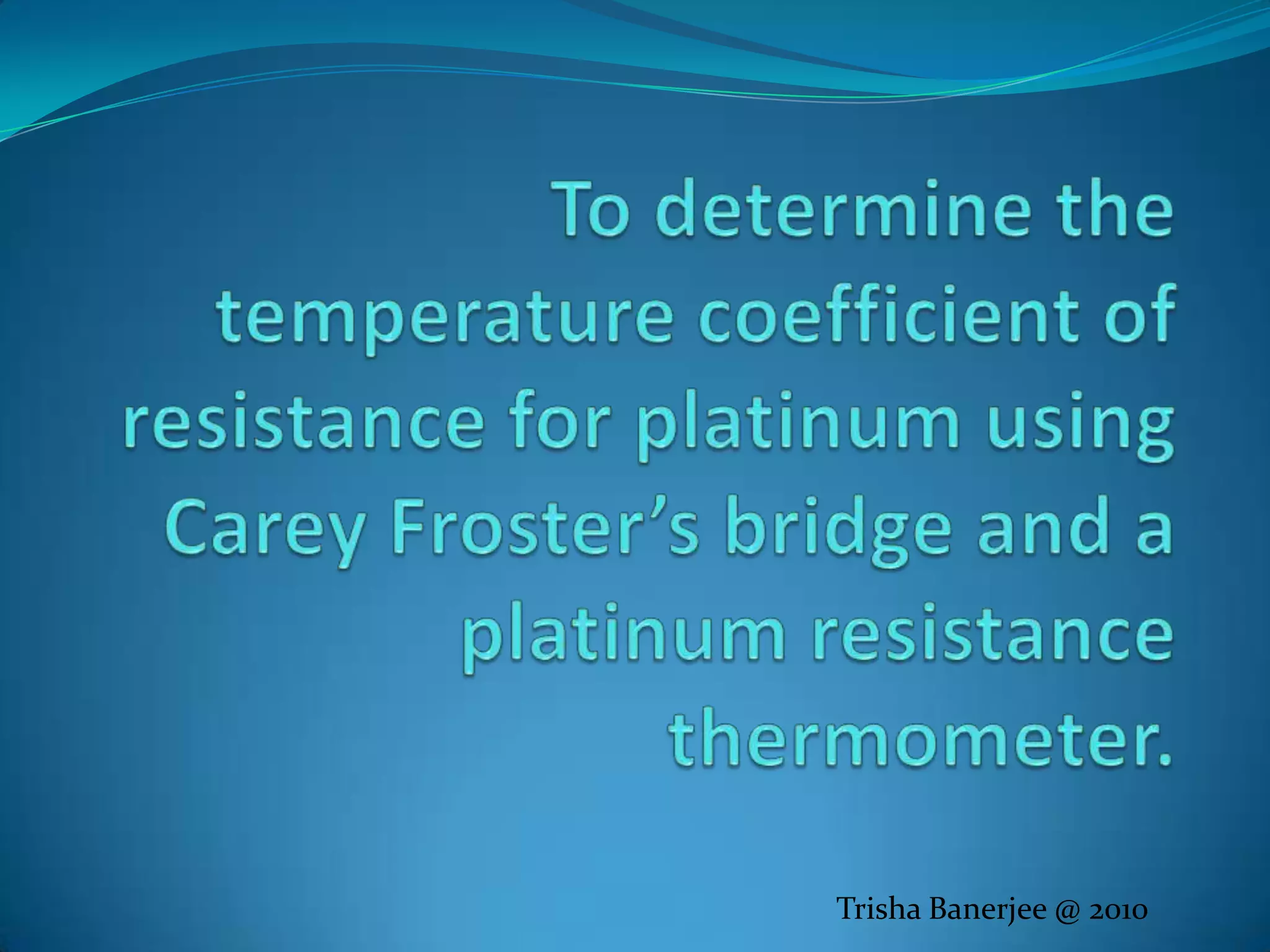 To determine the temperature coefficient of resistance for platinum using Carey Froster’s bridge and a platinum resistance thermometer.Trisha Banerjee @ 2010