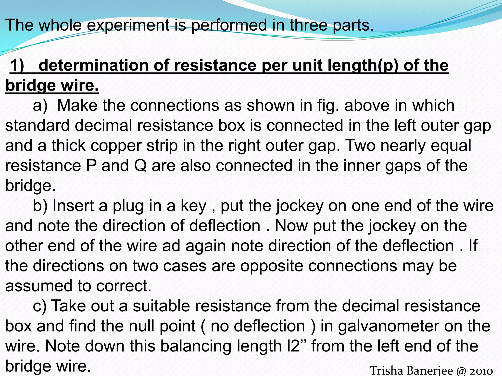The whole experiment is performed in three parts.1) determination of resistance per unit length(p) of the bridge wire. a) Make the connections as shown in fig. above in which standard decimal resistance box is connected in the left outer gap and a thick copper strip in the right outer gap. Two nearly equal resistance P and Q are also connected in the inner gaps of the bridge. b) Insert a plug in a key , put the jockey on one end of the wire and note the direction of deflection . Now put the jockey on the other end of the wire ad again note direction of the deflection . If the directions on two cases are opposite connections may be assumed to correct. c) Take out a suitable resistance from the decimal resistance box and find the null point ( no deflection ) in galvanometer on the wire. Note down this balancing length l2’’ from the left end of the bridge wire. d) now interchange the positions of the copper strip and the decimal resistance box and again find the null point . Note down the balancing length l2’’ from the left end of the wire. e) Change the resistance r from the decimal resistance box and repeat above steps . Take atleast5 steps . Calculate the value of p .Trisha Banerjee @ 2010