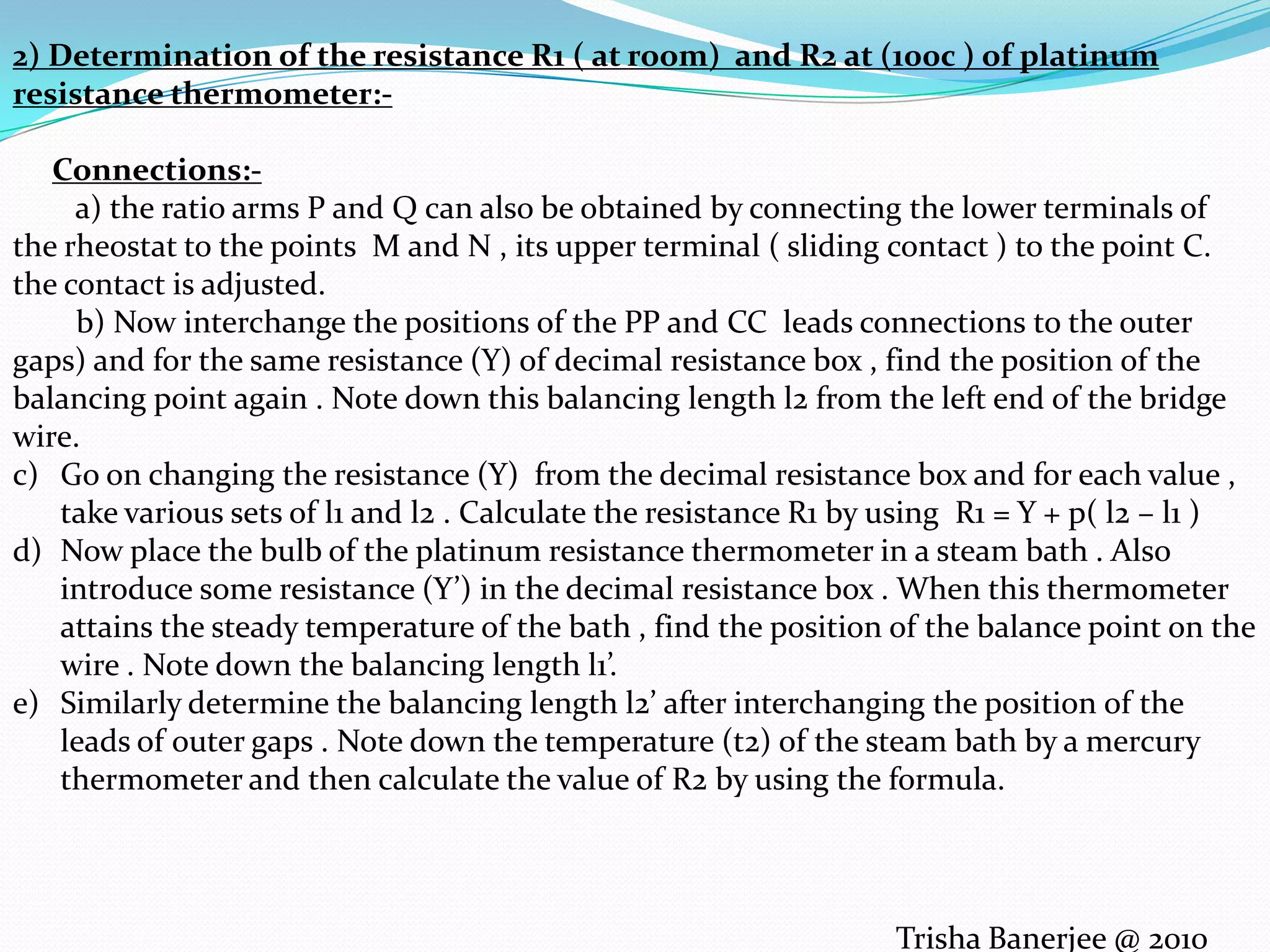 2) Determination of the resistance R1 ( at room) and R2 at (100c ) of platinum resistance thermometer:-Connections:- a) the ratio arms P and Q can also be obtained by connecting the lower terminals of the rheostat to the points M and N , its upper terminal ( sliding contact ) to the point C. the contact is adjusted. b) Now interchange the positions of the PP and CC leads connections to the outer gaps) and for the same resistance (Y) of decimal resistance box , find the position of the balancing point again . Note down this balancing length l2 from the left end of the bridge wire.Go on changing the resistance (Y) from the decimal resistance box and for each value , take various sets of l1 and l2 . Calculate the resistance R1 by using R1 = Y + p( l2 – l1 )Now place the bulb of the platinum resistance thermometer in a steam bath . Also introduce some resistance (Y’) in the decimal resistance box . When this thermometer attains the steady temperature of the bath , find the position of the balance point on the wire . Note down the balancing length l1’.Similarly determine the balancing length l2’ after interchanging the position of the leads of outer gaps . Note down the temperature (t2) of the steam bath by a mercury thermometer and then calculate the value of R2 by using the formula.Trisha Banerjee @ 2010