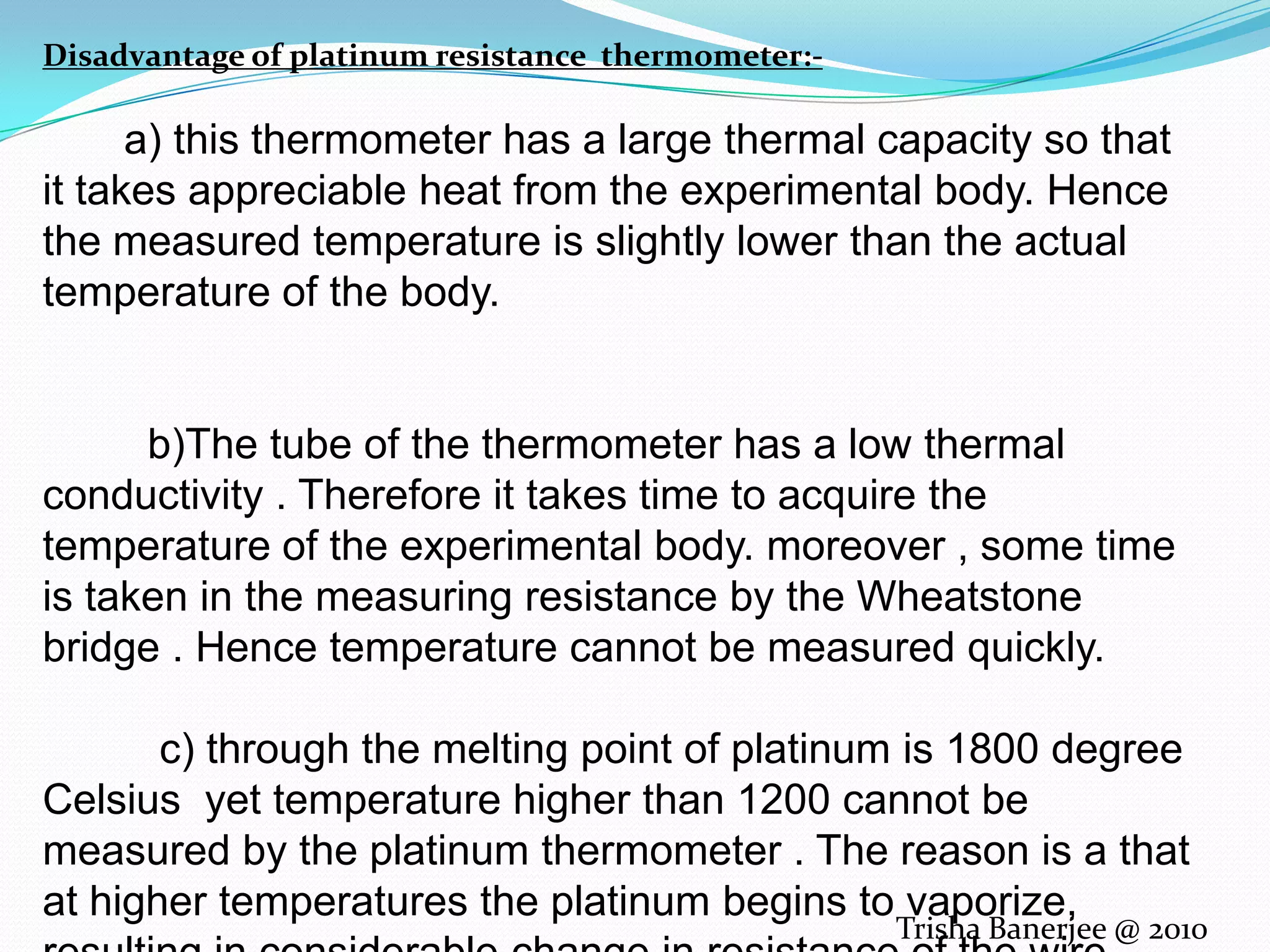 Disadvantage of platinum resistance thermometer:- a) this thermometer has a large thermal capacity so that it takes appreciable heat from the experimental body. Hence the measured temperature is slightly lower than the actual temperature of the body. b)The tube of the thermometer has a low thermal conductivity . Therefore it takes time to acquire the temperature of the experimental body. moreover , some time is taken in the measuring resistance by the Wheatstone bridge . Hence temperature cannot be measured quickly. c) through the melting point of platinum is 1800 degree Celsius yet temperature higher than 1200 cannot be measured by the platinum thermometer . The reason is a that at higher temperatures the platinum begins to vaporize, resulting in considerable change in resistance of the wire.Trisha Banerjee @ 2010