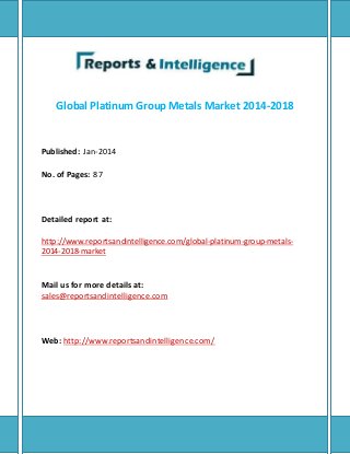 Global Platinum Group Metals Market 2014-2018 
Published: Jan-2014 
No. of Pages: 87 
Detailed report at: 
http://www.reportsandintelligence.com/global-platinum-group-metals- 
2014-2018-market 
Mail us for more details at: 
sales@reportsandintelligence.com 
Web: http://www.reportsandintelligence.com/ 
 
