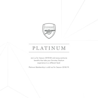 PL AT I N U M
Join us for Season 2019/20 and enjoy exclusive
benefits that take your Emirates Stadium
experience to a different level.
Platinum Membership is sold out for Season 2018/19.
 