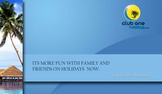 ITS MORE FUN WITH FAMILY AND
FRIENDS ON HOLIDAYS NOW.
Club One Holidays
 
