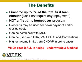 The Benefits 
 Grant for up to 5% of the total first loan 
amount (Does not require any repayment!) 
 NOT a first-time homebuyer program 
 Proceeds may be used for down payment and/or 
closing costs 
 Can be combined with MCC 
 Can be used with FHA, VA, USDA, and Conventional 
 Higher income limits than CHDAP in some cases 
VITEK does it ALL in house – underwriting & funding! 
Information in presentation intended for real estate professionals only. Not for consumer use. 
 