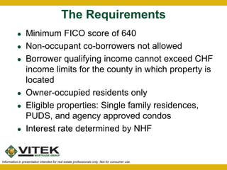 The Requirements 
 Minimum FICO score of 640 
 Non-occupant co-borrowers not allowed 
 Borrower qualifying income cannot exceed CHF 
income limits for the county in which property is 
located 
 Owner-occupied residents only 
 Eligible properties: Single family residences, 
PUDS, and agency approved condos 
 Interest rate determined by NHF 
Information in presentation intended for real estate professionals only. Not for consumer use. 
 