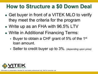 How to Structure a $0 Down Deal 
 Get buyer in front of a VITEK MLO to verify 
they meet the criteria for the program 
 Write up as an FHA with 96.5% LTV 
 Write in Additional Financing Terms: 
 Buyer to obtain a CHF grant of 5% of the 1st 
loan amount. 
 Seller to credit buyer up to 3%. (depending upon price) 
Information in presentation intended for real estate professionals only. Not for consumer use. 
 