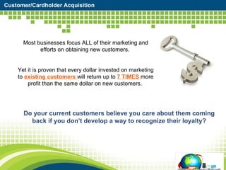 Customer/Cardholder Acquisition Most businesses focus ALL of their marketing and efforts on obtaining new customers.  Yet it is proven that every dollar invested on marketing to  existing customers  will return up to  7 TIMES  more profit than the same dollar on new customers.  Do your current customers believe you care about them coming back if you don’t develop a way to recognize their loyalty? 