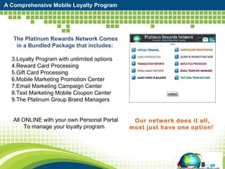A Comprehensive Mobile Loyalty Program The Platinum Rewards Network Comes in a Bundled Package that includes:  Loyalty Program with unlimited options  Reward Card Processing Gift Card Processing  Mobile Marketing Promotion Center Email Marketing Campaign Center Text Marketing Mobile Coupon Center  The Platinum Group Brand Managers All ONLINE with your own Personal Portal To manage your loyalty program  Our network does it all, most just have one option! 