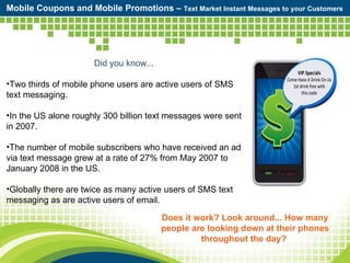 Mobile Coupons and Mobile Promotions –  Text Market Instant Messages to your Customers Does it work? Look around... How many people are looking down at their phones throughout the day?  Did you know... Two thirds of mobile phone users are active users of SMS text messaging. In the US alone roughly 300 billion text messages were sent in 2007. The number of mobile subscribers who have received an ad via text message grew at a rate of 27% from May 2007 to January 2008 in the US. Globally there are twice as many active users of SMS text messaging as are active users of email. 