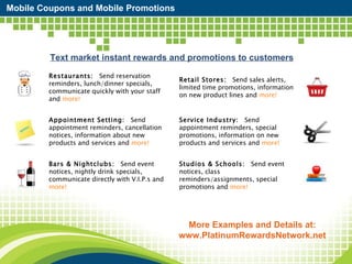 Mobile Coupons and Mobile Promotions Text market instant rewards and promotions to customers More Examples and Details at: www.PlatinumRewardsNetwork.net Restaurants:    Send reservation reminders, lunch/dinner specials, communicate quickly with your staff and  more! Retail Stores:    Send sales alerts, limited time promotions, information on new product lines and  more! Appointment Setting:    Send appointment reminders, cancellation notices, information about new products and services and  more! Service Industry:    Send appointment reminders, special promotions, information on new products and services and  more! Bars & Nightclubs:    Send event notices, nightly drink specials, communicate directly with V.I.P.s and  more! Studios & Schools:    Send event notices, class reminders/assignments, special promotions and  more! 