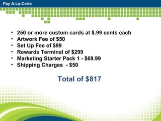 Pay A-La-Carte 250 or more custom cards at $.99 cents each  Artwork Fee of $50  Set Up Fee of $99 Rewards Terminal of $299 Marketing Starter Pack 1 - $69.99 Shipping Charges  - $50 Total of $817  
