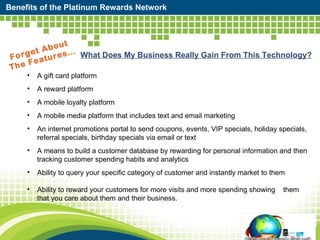 Benefits of the Platinum Rewards Network Forget About  The Features… What Does My Business Really Gain From This Technology? A gift card platform  A reward platform  A mobile loyalty platform  A mobile media platform that includes text and email marketing An internet promotions portal to send coupons, events, VIP specials, holiday specials, referral specials, birthday specials via email or text A means to build a customer database by rewarding for personal information and then tracking customer spending habits and analytics Ability to query your specific category of customer and instantly market to them Ability to reward your customers for more visits and more spending showing  them that you care about them and their business.  