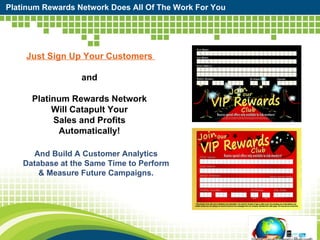 Platinum Rewards Network Does All Of The Work For You Just Sign Up Your Customers  and  Platinum Rewards Network  Will Catapult Your  Sales and Profits  Automatically!  And Build A Customer Analytics Database at the Same Time to Perform & Measure Future Campaigns. 