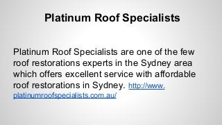 Platinum Roof Specialists 
Platinum Roof Specialists are one of the few 
roof restorations experts in the Sydney area 
which offers excellent service with affordable 
roof restorations in Sydney. http://www. 
platinumroofspecialists.com.au/ 
 