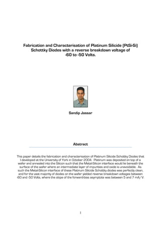 1
Fabrication and Characterisation of Platinum Silicide (PtSi-Si)
Schottky Diodes with a reverse breakdown voltage of
-60 to -50 Volts.
Sandip Jassar
Abstract
This paper details the fabrication and characterisation of Platinum Silicide Schottky Diodes that
I developed at the University of York in October 2004. Platinum was deposited on top of a
wafer and annealed into the Silicon such that the Metal-Silicon interface would lie beneath the
surface of the wafer where an intermediate layer of impurities and oxide is unavoidable. As
such the Metal-Silicon interface of these Platinum Silicide Schottky diodes was perfectly clean,
and for the vast majority of diodes on the wafer yielded reverse breakdown voltages between
-60 and -50 Volts, where the slope of the forward-bias asymptote was between 5 and 7 mA/V.
 