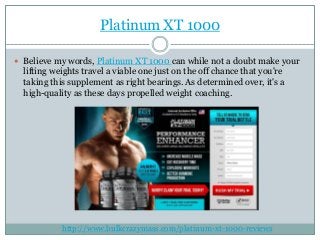 Platinum XT 1000
 Believe my words, Platinum XT 1000 can while not a doubt make your
lifting weights travel a viable one just on the off chance that you're
taking this supplement as right bearings. As determined over, it's a
high-quality as these days propelled weight coaching.
http://www.bulkcrazymass.com/platinum-xt-1000-reviews
 