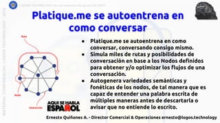 Platique.me se autoentrena en
como conversar
LOGOS TECHNOLOGY es una empresa del grupo EQ SOFTMATERIALCONFIDENCIALLOGOSTECHNOLOGY-2018
Ernesto Quiñones A. - Director Comercial & Operaciones ernesto@logos.technology
● Platique.me se autoentrena en como
conversar, conversando consigo mismo.
● Simula miles de rutas y posibilidades de
conversación en base a los Nodos definidos
para obtener y/o optimizar los flujos de una
conversación.
● Autogenera variedades semánticas y
fonéticas de los nodos, de tal manera que es
capaz de entender una palabra escrita de
múltiples maneras antes de descartarla o
avisar que no entiende lo escrito.
Nodo
Ruta
Interacción
 