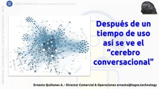 Después de un
tiempo de uso
así se ve el
“cerebro
conversacional”
LOGOS TECHNOLOGY es una empresa del grupo EQ SOFTMATERIALCONFIDENCIALLOGOSTECHNOLOGY-2018
Ernesto Quiñones A. - Director Comercial & Operaciones ernesto@logos.technology
 