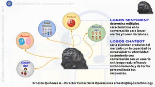 LOGOS TECHNOLOGY es una empresa del grupo EQ SOFTMATERIALCONFIDENCIALLOGOSTECHNOLOGY-2018
LOGOS SENTIMENT
determina múltiples
características en la
conversación para lanzar
alertas y tomar decisiones.
Logos CHATBOT
sería el primer producto del
mercado con la capacidad de
autoevaluar su efectividad
sosteniendo una
conversación con un usuario
en tiempo real, refinando
autónomamente y de forma
personalizada sus
respuestas.
Género
Sinceri
dad
Edad
Relativa
Rechazo
Emocio
nes
Ernesto Quiñones A. - Director Comercial & Operaciones ernesto@logos.technology
 