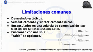 Limitaciones comunes
LOGOS TECHNOLOGY es una empresa del grupo EQ SOFTMATERIALCONFIDENCIALLOGOSTECHNOLOGY-2018
● Demasiado estáticos.
● Semánticamente y sintácticamente duros.
● Encapsulados en una sola vía de comunicación (solo
facebook, solo twitter, solo whatsapp, etc.).
● Funcionan con una sola
“caída” de opciones.
Ernesto Quiñones A. - Director Comercial & Operaciones ernesto@logos.technology
 