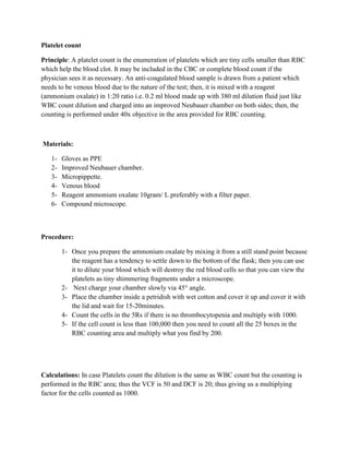 Platelet count
Principle: A platelet count is the enumeration of platelets which are tiny cells smaller than RBC
which help the blood clot. It may be included in the CBC or complete blood count if the
physician sees it as necessary. An anti-coagulated blood sample is drawn from a patient which
needs to be venous blood due to the nature of the test; then, it is mixed with a reagent
(ammonium oxalate) in 1:20 ratio i.e. 0.2 ml blood made up with 380 ml dilution fluid just like
WBC count dilution and charged into an improved Neubauer chamber on both sides; then, the
counting is performed under 40x objective in the area provided for RBC counting.
Materials:
1- Gloves as PPE
2- Improved Neubauer chamber.
3- Micropippette.
4- Venous blood
5- Reagent ammonium oxalate 10gram/ L preferably with a filter paper.
6- Compound microscope.
Procedure:
1- Once you prepare the ammonium oxalate by mixing it from a still stand point because
the reagent has a tendency to settle down to the bottom of the flask; then you can use
it to dilute your blood which will destroy the red blood cells so that you can view the
platelets as tiny shimmering fragments under a microscope.
2- Next charge your chamber slowly via 45° angle.
3- Place the chamber inside a petridish with wet cotton and cover it up and cover it with
the lid and wait for 15-20minutes.
4- Count the cells in the 5Rs if there is no thrombocytopenia and multiply with 1000.
5- If the cell count is less than 100,000 then you need to count all the 25 boxes in the
RBC counting area and multiply what you find by 200.
Calculations: In case Platelets count the dilution is the same as WBC count but the counting is
performed in the RBC area; thus the VCF is 50 and DCF is 20; thus giving us a multiplying
factor for the cells counted as 1000.
 