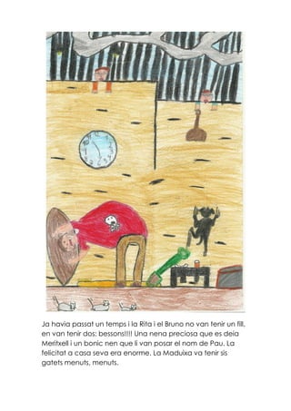Ja havia passat un temps i la Rita i el Bruno no van tenir un fill,
en van tenir dos: bessons!!!! Una nena preciosa que es deia
Meritxell i un bonic nen que li van posar el nom de Pau. La
felicitat a casa seva era enorme. La Maduixa va tenir sis
gatets menuts, menuts.
 