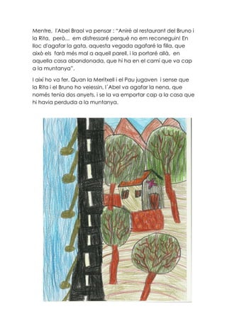 Mentre, l'Abel Braol va pensar : “Aniré al restaurant del Bruno i
la Rita, però... em disfressaré perquè no em reconeguin! En
lloc d'agafar la gata, aquesta vegada agafaré la filla, que
això els farà més mal a aquell parell, i la portaré allà, en
aquella casa abandonada, que hi ha en el camí que va cap
a la muntanya”.
I així ho va fer. Quan la Meritxell i el Pau jugaven i sense que
la Rita i el Bruno ho veiessin, l´Abel va agafar la nena, que
només tenia dos anyets, i se la va emportar cap a la casa que
hi havia perduda a la muntanya.
 