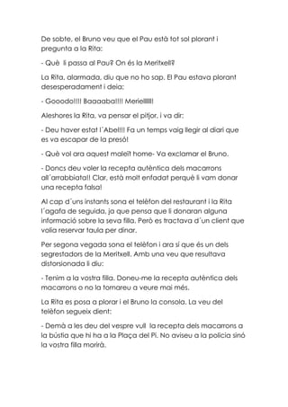 De sobte, el Bruno veu que el Pau està tot sol plorant i
pregunta a la Rita:
- Què li passa al Pau? On és la Meritxell?
La Rita, alarmada, diu que no ho sap. El Pau estava plorant
desesperadament i deia;
- Gooodo!!!! Baaaaba!!!! Meriellllll!
Aleshores la Rita, va pensar el pitjor, i va dir:
- Deu haver estat l´Abel!!! Fa un temps vaig llegir al diari que
es va escapar de la presó!
- Què vol ara aquest maleït home- Va exclamar el Bruno.
- Doncs deu voler la recepta autèntica dels macarrons
all´arrabbiata!! Clar, està molt enfadat perquè li vam donar
una recepta falsa!
Al cap d´uns instants sona el telèfon del restaurant i la Rita
l´agafa de seguida, ja que pensa que li donaran alguna
informació sobre la seva filla. Però es tractava d´un client que
volia reservar taula per dinar.
Per segona vegada sona el telèfon i ara sí que és un dels
segrestadors de la Meritxell. Amb una veu que resultava
distorsionada li diu:
- Tenim a la vostra filla. Doneu-me la recepta autèntica dels
macarrons o no la tornareu a veure mai més.
La Rita es posa a plorar i el Bruno la consola. La veu del
telèfon segueix dient:
- Demà a les deu del vespre vull la recepta dels macarrons a
la bústia que hi ha a la Plaça del Pi. No aviseu a la policia sinó
la vostra filla morirà.
 