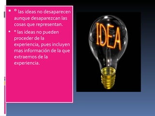 °  las ideas no desaparecen aunque desaparezcan las cosas que representan. ° las ideas no pueden proceder de la experiencia, pues incluyen mas información de la que extraemos de la experiencia. 