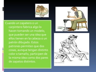 Cuando un zapatero o un carpintero fabrica algo lo hacen tomando un modelo, que pueden ser una idea que ellos tienen en la cabeza o un patrón dibujado. Estos patrones permiten que dos cosas, aunque tengan distinto color o tamaño, participen de la misma idea como dos pares de zapatos distintos. 