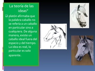 La teoría de las ideas” platón afirmaba que la palabra caballo no se refería a un caballo en particular sino a cualquiera. De alguna manera, existe un caballo ideal fuera del espacio y del tiempo. La idea es real, lo particular es solo aparente . 