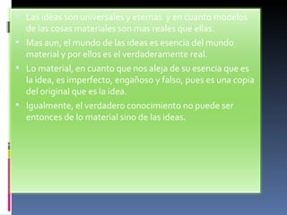 Las ideas son universales y eternas  y en cuanto modelos de las cosas materiales son mas reales que ellas. Mas aun, el mundo de las ideas es esencia del mundo material y por ellos es el verdaderamente real. Lo material, en cuanto que nos aleja de su esencia que es la idea, es imperfecto, engañoso y falso, pues es una copia del original que es la idea. Igualmente, el verdadero conocimiento no puede ser entonces de lo material sino de las ideas. 