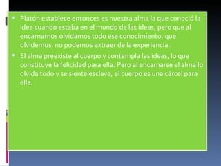 Platón establece entonces es nuestra alma la que conoció la idea cuando estaba en el mundo de las ideas, pero que al encarnarnos olvidamos todo ese conocimiento, que olvidemos, no podemos extraer de la experiencia. El alma preexiste al cuerpo y contempla las ideas, lo que constituye la felicidad para ella. Pero al encarnarse el alma lo olvida todo y se siente esclava, el cuerpo es una cárcel para ella. 