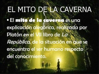EL MITO DE LA CAVERNA El  mito de la caverna  es una explicación alegórica, realizada por Platón en el VII libro de  La República , de la situación en que se encuentra el ser humano respecto del conocimiento.  