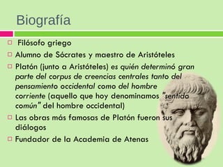 Biografía   Filósofo griego Alumno de Sócrates y maestro de Aristóteles Platón (junto a Aristóteles)  es quién determinó gran parte del corpus de creencias centrales tanto del pensamiento occidental como del hombre corriente  (aquello que hoy denominamos  "sentido común"  del hombre occidental) Las obras más famosas de Platón fueron sus diálogos Fundador de la Academia de Atenas 