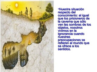Nuestra situación respecto del conocimiento: al igual que los prisioneros de la caverna que sólo ven las sombras de los objetos, nosotros vivimos en la ignorancia cuando nuestras preocupaciones se refieren al mundo que se ofrece a los sentidos.  