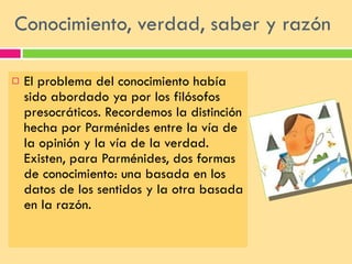 Conocimiento, verdad, saber y razón  El problema del conocimiento había sido abordado ya por los filósofos presocráticos. Recordemos la distinción hecha por Parménides entre la vía de la opinión y la vía de la verdad. Existen, para Parménides, dos formas de conocimiento: una basada en los datos de los sentidos y la otra basada en la razón.  