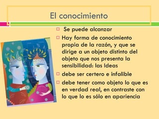 El conocimiento   Se puede alcanzar Hay forma de conocimiento propia de la razón, y que se dirige a un objeto distinto del objeto que nos presenta la sensibilidad: las Ideas debe ser certero e infalible debe tener como objeto lo que es en verdad real, en contraste con lo que lo es sólo en apariencia 