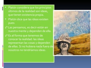 Platón considera que los principios últimos de la realidad son ideas, que tienen existencia propia. Platón dice que las ideas existen pues: 1° Las pensamos, es decir están en nuestra mente y dependen de ella. 2° Es al forma que tenemos de conocer la realidad: las ideas representan las cosas y dependen de ellas. Si no hubiera nada fuera de nosotros no tendríamos ideas. 