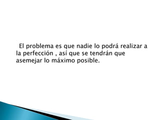 El problema es que nadie lo podrá realizar a
la perfección , así que se tendrán que
asemejar lo máximo posible.
 