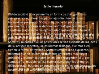 Estilo literario 
Platón escribió principalmente en forma de diálogo. En sus 
primeras obras, diferentes personajes discuten un tema 
haciéndose preguntas. Sócrates figura como personaje 
prominente, y por eso se denominan "Diálogos Socráticos". 
La naturaleza de estos diálogos cambió sustancialmente en el 
curso de la vida de Platón. Es reconocido generalmente que las 
primeras obras de Platón estaban basadas en el pensamiento de 
Sócrates, mientras que las posteriores se van alejando de las ideas 
de su antiguo maestro. En los últimos diálogos, que más bien 
tienen la forma de tratados, Sócrates está callado o ausente, 
mientras que en los inmediatamente anteriores es la figura 
principal y los interlocutores se limitan a responder “sí”, “por 
supuesto” y “muy cierto”. Se estima que si bien los primeros 
diálogos están basados en conversaciones reales con Sócrates, los 
posteriores son ya la obra e ideas de Platón. 
 