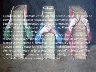Teología 
Es posible que el pensamiento platónico tuviese una amplia gama de 
elementos teológicos o religiosos. Estos elementos podrían ser la 
base de sus planteamientos ontológicos, gnoseológicos, políticos y 
epistemológicos. Incluso, en el diálogo Timeo Platón presenta una 
teoría cosmogónica y religiosa. 
Esta religión fue seguramente adoptada de Sócrates y debe tener 
relación con el juicio (debido a que en la exposición de motivos al 
castigo se encuentran el corromper a la juventud y la asebeia: traer 
nuevos dioses y negar los ya existentes). Probablemente contenía 
elementos monoteistas (presentes en la "Verdad" máxima o el "Bien" 
máximo que se encuentra en sus teorías ontológicas y políticas) y 
órficos (debido a la reencarnación del alma). 
 