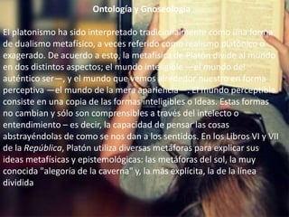 Ontología y Gnoseología 
El platonismo ha sido interpretado tradicionalmente como una forma 
de dualismo metafísico, a veces referido como realismo platónico o 
exagerado. De acuerdo a esto, la metafísica de Platón divide al mundo 
en dos distintos aspectos; el mundo inteligible —el mundo del 
auténtico ser—, y el mundo que vemos alrededor nuestro en forma 
perceptiva —el mundo de la mera apariencia—. El mundo perceptible 
consiste en una copia de las formas inteligibles o Ideas. Estas formas 
no cambian y sólo son comprensibles a través del intelecto o 
entendimiento – es decir, la capacidad de pensar las cosas 
abstrayéndolas de como se nos dan a los sentidos. En los Libros VI y VII 
de la República, Platón utiliza diversas metáforas para explicar sus 
ideas metafísicas y epistemológicas: las metáforas del sol, la muy 
conocida "alegoría de la caverna" y, la más explícita, la de la línea 
dividida 
 