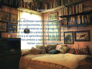 Epistemología 
Las opiniones de Platón también tuvieron mucha influencia en la 
naturaleza del conocimiento y la enseñanza las cuales propuso en 
el Menón, el cual comienza con la pregunta acerca de si la virtud 
puede ser enseñada y procede a exponer los conceptos de la 
memoria y el aprendizaje como un descubrimiento de 
conocimientos previos y opiniones que son correctas pero no 
tienen una clara justificación. 
 