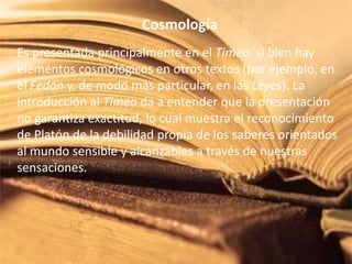 Cosmología 
Es presentada principalmente en el Timeo, si bien hay 
elementos cosmológicos en otros textos (por ejemplo, en 
el Fedón y, de modo más particular, en las Leyes). La 
introducción al Timeo da a entender que la presentación 
no garantiza exactitud, lo cual muestra el reconocimiento 
de Platón de la debilidad propia de los saberes orientados 
al mundo sensible y alcanzables a través de nuestras 
sensaciones. 
 