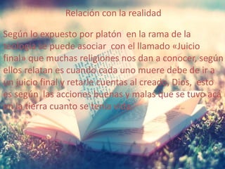 Relación con la realidad 
Según lo expuesto por platón en la rama de la 
teología se puede asociar con el llamado «Juicio 
final» que muchas religiones nos dan a conocer, según 
ellos relatan es cuando cada uno muere debe de ir a 
un juicio final y retarle cuentas al creado, Dios, esto 
es según las acciones buenas y malas que se tuvo acá 
en la tierra cuanto se tenía vida. 
 